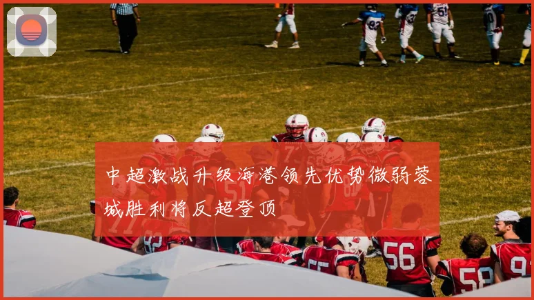 中超激战升级海港领先优势微弱蓉城胜利将反超登顶