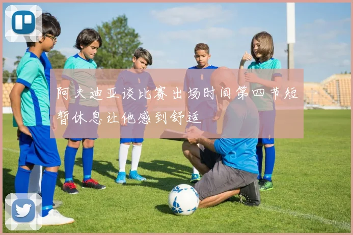 阿夫迪亚谈比赛出场时间第四节短暂休息让他感到舒适