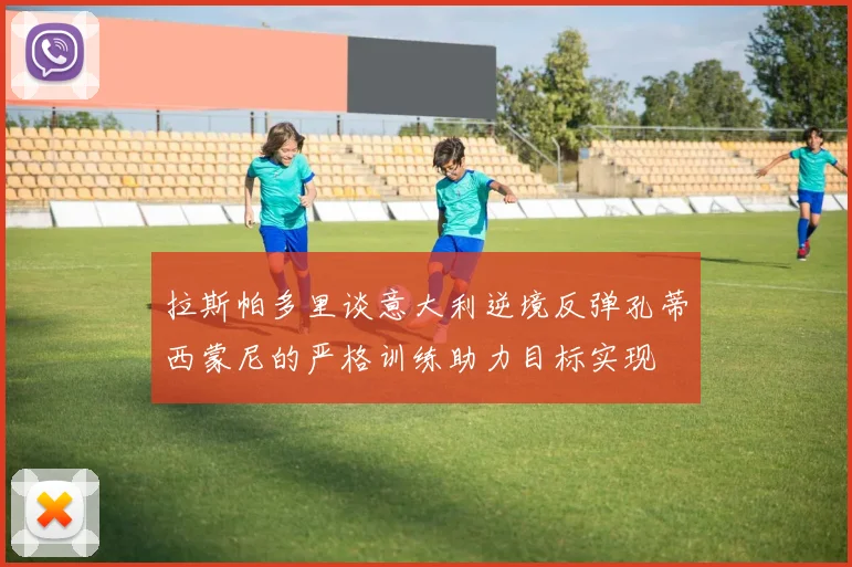 拉斯帕多里谈意大利逆境反弹孔蒂西蒙尼的严格训练助力目标实现