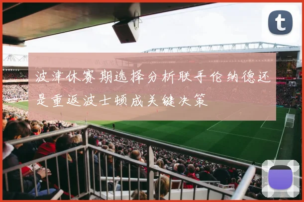 波津休赛期选择分析联手伦纳德还是重返波士顿成关键决策