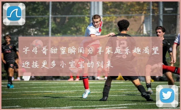 字母哥甜蜜瞬间分享家庭乐趣渴望迎接更多小宝宝的到来