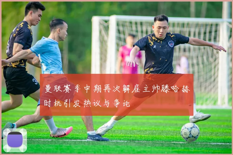 曼联赛季中期再次解雇主帅滕哈赫时机引发热议与争论