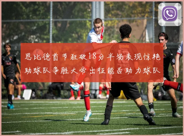 恩比德首节狂砍18分半场表现惊艳助球队争胜大帝出征能否助力球队逆袭