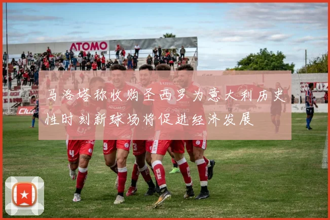 马洛塔称收购圣西罗为意大利历史性时刻新球场将促进经济发展
