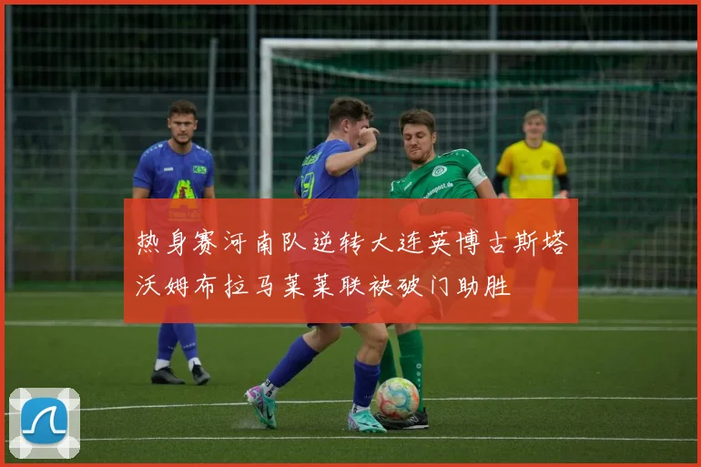 热身赛河南队逆转大连英博古斯塔沃姆布拉马莱莱联袂破门助胜