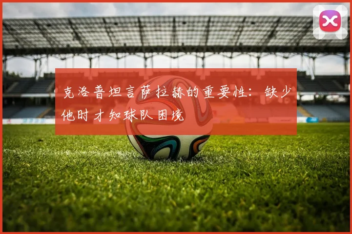 克洛普坦言萨拉赫的重要性：缺少他时才知球队困境