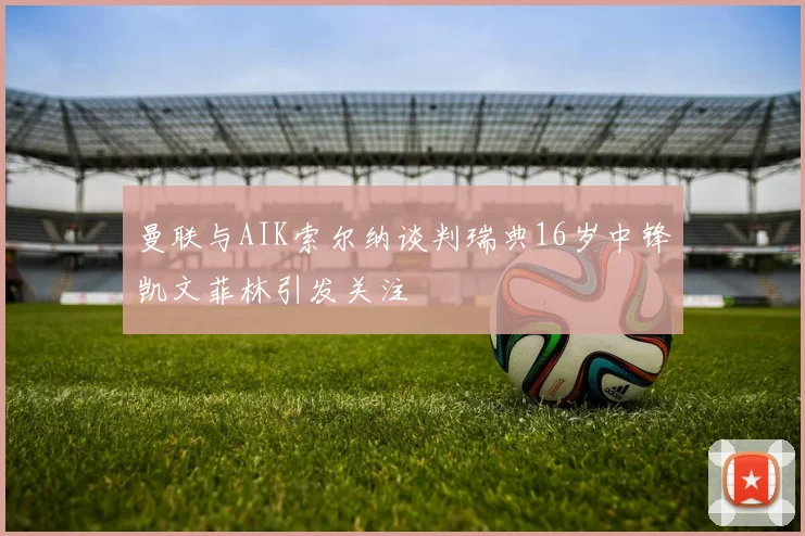 曼联与AIK索尔纳谈判瑞典16岁中锋凯文菲林引发关注