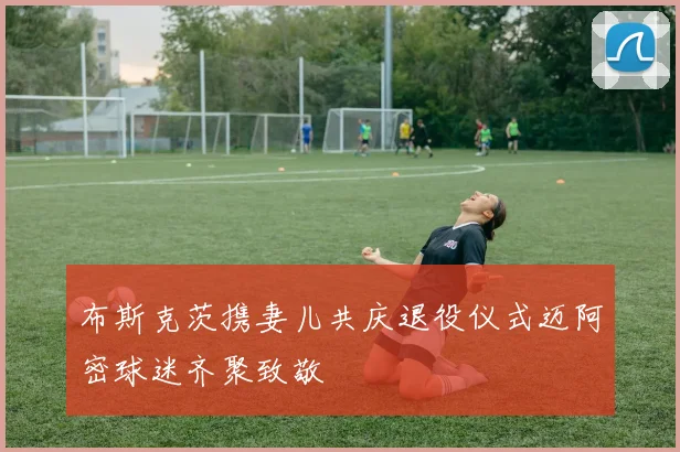布斯克茨携妻儿共庆退役仪式迈阿密球迷齐聚致敬