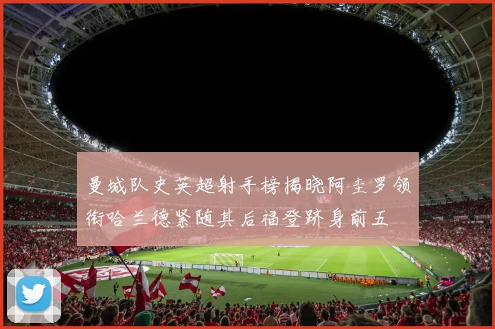 曼城队史英超射手榜揭晓阿圭罗领衔哈兰德紧随其后福登跻身前五